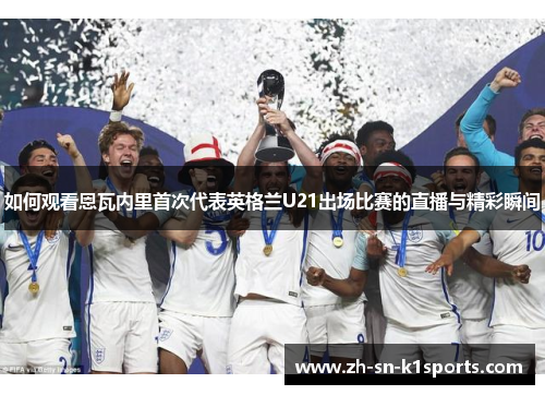 如何观看恩瓦内里首次代表英格兰U21出场比赛的直播与精彩瞬间