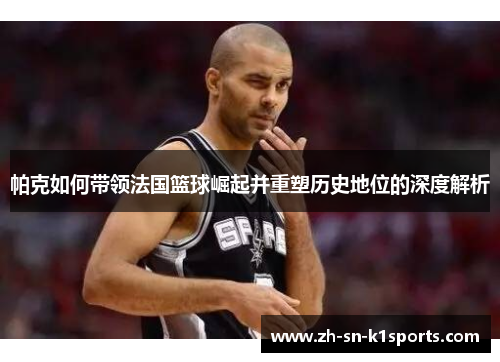 帕克如何带领法国篮球崛起并重塑历史地位的深度解析