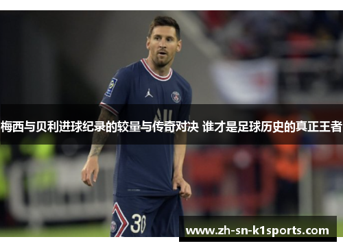 梅西与贝利进球纪录的较量与传奇对决 谁才是足球历史的真正王者
