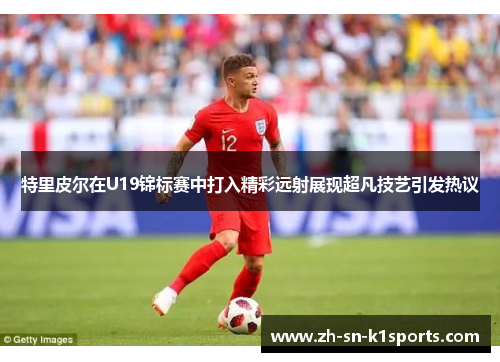 特里皮尔在U19锦标赛中打入精彩远射展现超凡技艺引发热议
