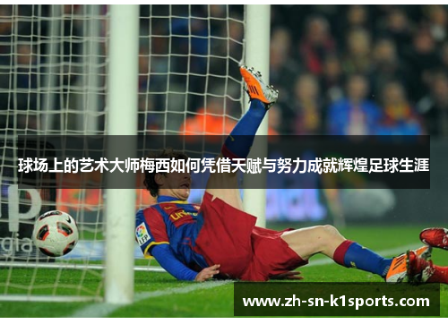 球场上的艺术大师梅西如何凭借天赋与努力成就辉煌足球生涯