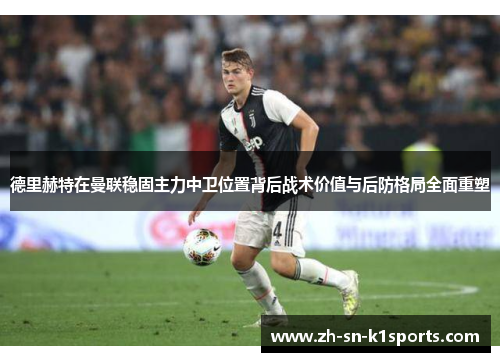 德里赫特在曼联稳固主力中卫位置背后战术价值与后防格局全面重塑
