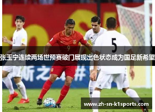 张玉宁连续两场世预赛破门展现出色状态成为国足新希望